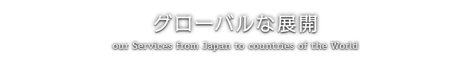 グローバルな展開 / our Services from Japan to countries of the World